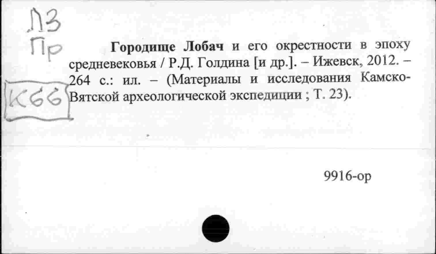 ﻿Городище Лобач и его окрестности в эпоху средневековья / Р.Д. Голдина [и др.]. - Ижевск, 2012. -264 с.: ил. - (Материалы и исследования Камско-Вятской археологической экспедиции ; Т. 23).
9916-ор